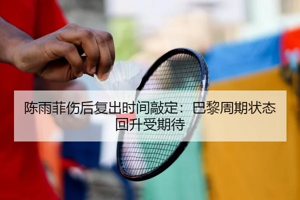 陈雨菲伤后复出时间敲定：巴黎周期状态回升受期待
